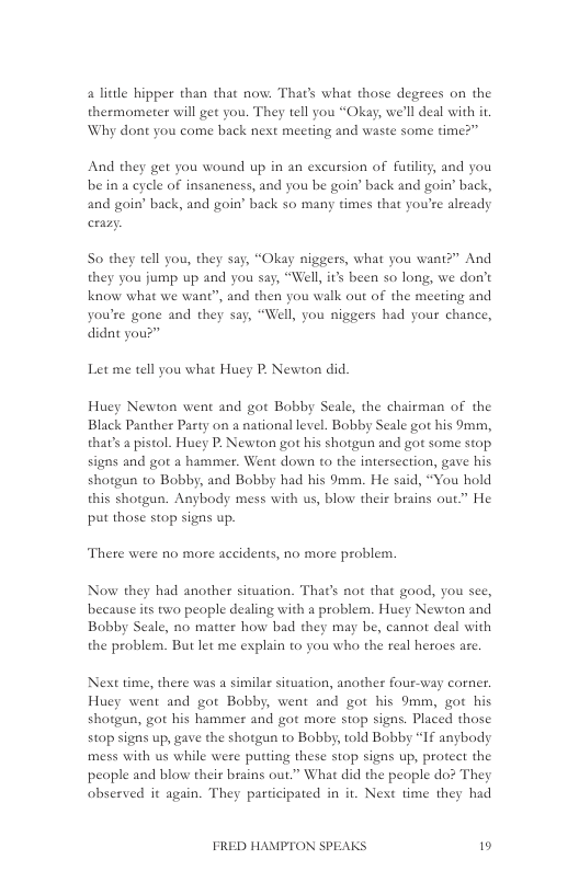 4 little hipper than that now: Thar’s what those degrees on the thermometer will get you. They tell you “Okay, we’ll deal with i. Why dont you come back next meeting and waste some time?”  And they get you wound up in an excursion of futility, and you bein a cycle of insaneness, and you be goin’ back and goin’ back, and goin’ back, and goin’ back so many times that you’re already crazy  S0 they tell you, they say, “Okay niggers, what you want?” And ey you jump up and you say, “Well, its been so long, we o’t know what we want”, and then you walk out of the meeting and you’re gone and they say, “Well, you niggers had your chance, didat you?”  Let me tell you what Huey P. Newton did.  Huey Newton went and got Bobby Scale, the chairman of the Black Panther Party on a national level. Bobby Seale got his 9mm, thar’s a pistol. Huey P. Newton got his shotgun and got some stop signs and got a hammer. Went down to the intersection, gave his shotgun to Bobby, and Bobby had his 9mm. He said, “You hold this shotgun. Anybody mess with us, blow their brains out.” He put those stop signs up.  There were no more accidents, no more problem.  Now they had another situation. That’s not that good, you see, because its two people dealing with a problem. Huey Newton and Bobby Seale, no matter how bad they may be, cannot deal with the problem. But let me explain to you who the real heroes are.  Next time, there was a similar situation, another four-way corner. Huey went and got Bobby, went and got his 9mm, got his shotgun, got his hammer and got more stop signs. Placed those stop signs up, gave the shotgun to Bobby, told Bobby “If anybody mess with us while were putting these stop signs up, protect the peaple and blow their brains out.” What did the people do? They observed it again. They participated in it. Next time they had  FRED HAMPTON SPEAKS 19 